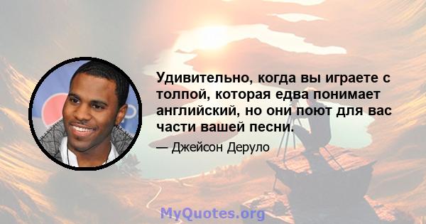 Удивительно, когда вы играете с толпой, которая едва понимает английский, но они поют для вас части вашей песни.