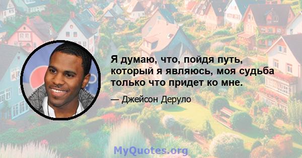 Я думаю, что, пойдя путь, который я являюсь, моя судьба только что придет ко мне.