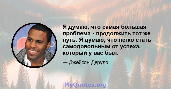 Я думаю, что самая большая проблема - продолжить тот же путь. Я думаю, что легко стать самодовольным от успеха, который у вас был.