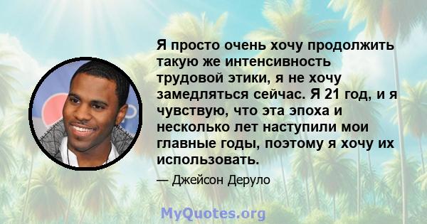 Я просто очень хочу продолжить такую ​​же интенсивность трудовой этики, я не хочу замедляться сейчас. Я 21 год, и я чувствую, что эта эпоха и несколько лет наступили мои главные годы, поэтому я хочу их использовать.