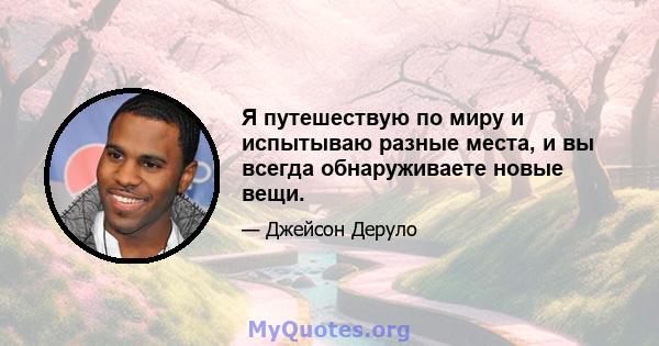 Я путешествую по миру и испытываю разные места, и вы всегда обнаруживаете новые вещи.