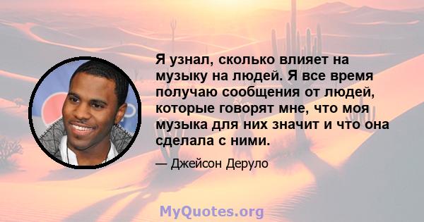 Я узнал, сколько влияет на музыку на людей. Я все время получаю сообщения от людей, которые говорят мне, что моя музыка для них значит и что она сделала с ними.