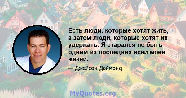 Есть люди, которые хотят жить, а затем люди, которые хотят их удержать. Я старался не быть одним из последних всей моей жизни.