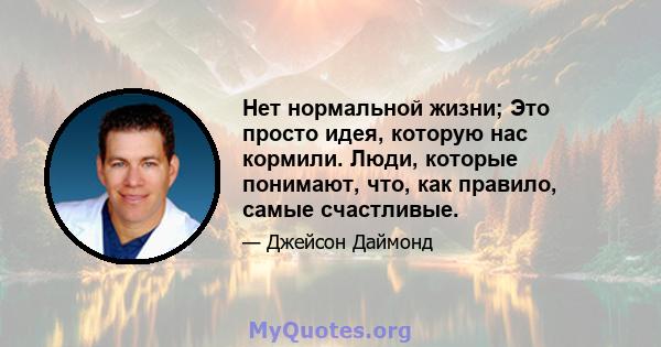 Нет нормальной жизни; Это просто идея, которую нас кормили. Люди, которые понимают, что, как правило, самые счастливые.