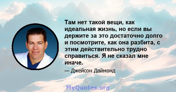 Там нет такой вещи, как идеальная жизнь, но если вы держите за это достаточно долго и посмотрите, как она разбита, с этим действительно трудно справиться. Я не сказал мне иначе.