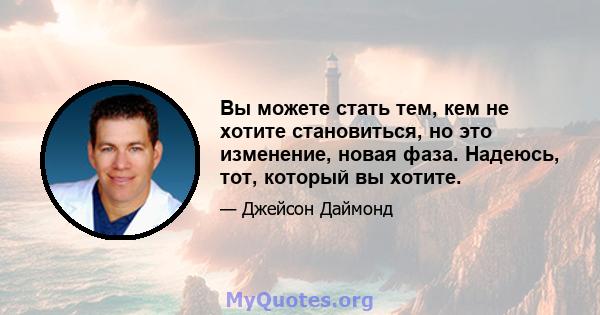 Вы можете стать тем, кем не хотите становиться, но это изменение, новая фаза. Надеюсь, тот, который вы хотите.