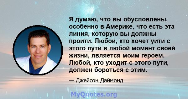 Я думаю, что вы обусловлены, особенно в Америке, что есть эта линия, которую вы должны пройти. Любой, кто хочет уйти с этого пути в любой момент своей жизни, является моим героем. Любой, кто уходит с этого пути, должен