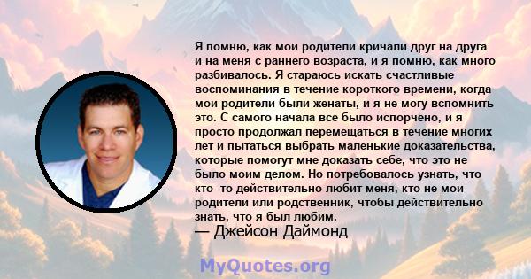 Я помню, как мои родители кричали друг на друга и на меня с раннего возраста, и я помню, как много разбивалось. Я стараюсь искать счастливые воспоминания в течение короткого времени, когда мои родители были женаты, и я