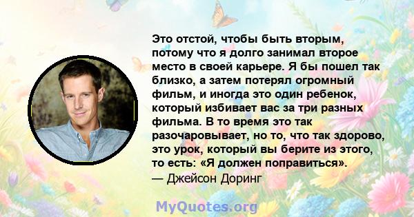 Это отстой, чтобы быть вторым, потому что я долго занимал второе место в своей карьере. Я бы пошел так близко, а затем потерял огромный фильм, и иногда это один ребенок, который избивает вас за три разных фильма. В то