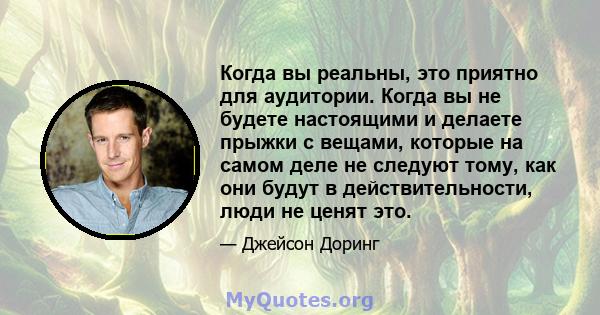 Когда вы реальны, это приятно для аудитории. Когда вы не будете настоящими и делаете прыжки с вещами, которые на самом деле не следуют тому, как они будут в действительности, люди не ценят это.