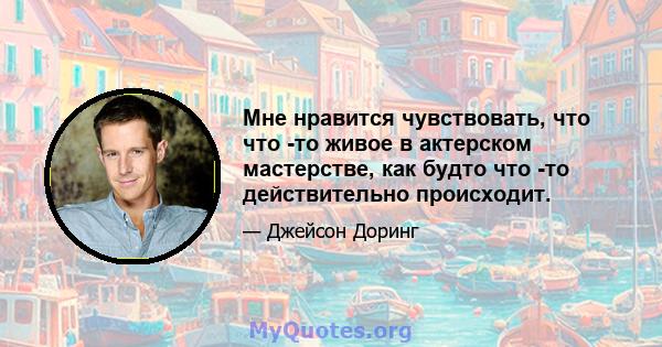 Мне нравится чувствовать, что что -то живое в актерском мастерстве, как будто что -то действительно происходит.