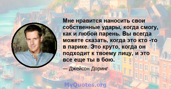 Мне нравится наносить свои собственные удары, когда смогу, как и любой парень. Вы всегда можете сказать, когда это кто -то в парике. Это круто, когда он подходит к твоему лицу, и это все еще ты в бою.