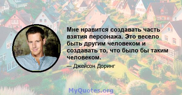 Мне нравится создавать часть взятия персонажа. Это весело быть другим человеком и создавать то, что было бы таким человеком.