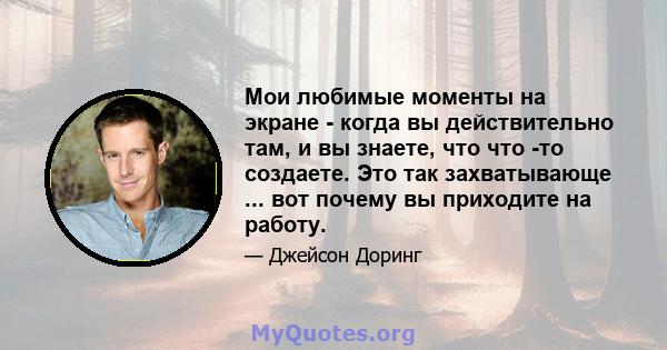 Мои любимые моменты на экране - когда вы действительно там, и вы знаете, что что -то создаете. Это так захватывающе ... вот почему вы приходите на работу.