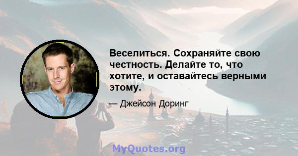 Веселиться. Сохраняйте свою честность. Делайте то, что хотите, и оставайтесь верными этому.