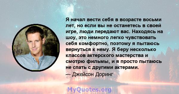 Я начал вести себя в возрасте восьми лет, но если вы не останетесь в своей игре, люди передают вас. Находясь на шоу, это немного легко чувствовать себя комфортно, поэтому я пытаюсь вернуться к нему. Я беру несколько