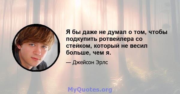 Я бы даже не думал о том, чтобы подкупить ротвейлера со стейком, который не весил больше, чем я.