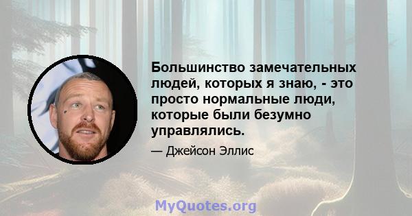 Большинство замечательных людей, которых я знаю, - это просто нормальные люди, которые были безумно управлялись.