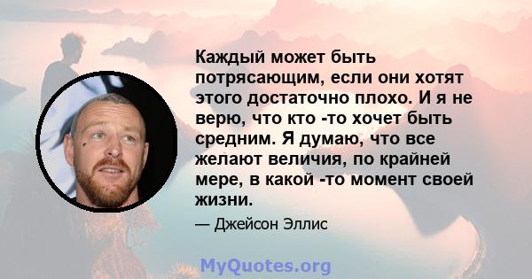 Каждый может быть потрясающим, если они хотят этого достаточно плохо. И я не верю, что кто -то хочет быть средним. Я думаю, что все желают величия, по крайней мере, в какой -то момент своей жизни.