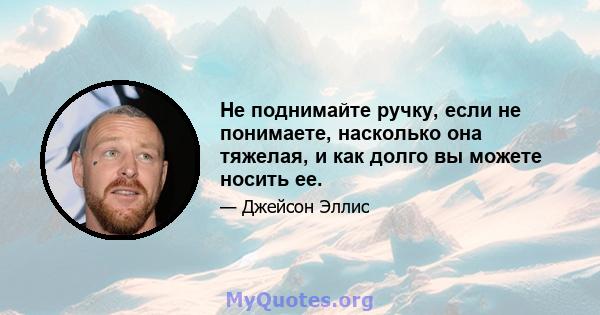 Не поднимайте ручку, если не понимаете, насколько она тяжелая, и как долго вы можете носить ее.