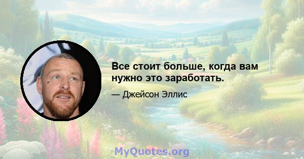 Все стоит больше, когда вам нужно это заработать.