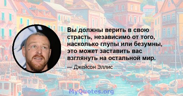 Вы должны верить в свою страсть, независимо от того, насколько глупы или безумны, это может заставить вас взглянуть на остальной мир.