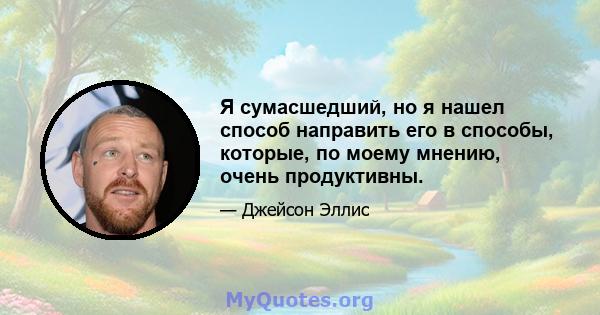 Я сумасшедший, но я нашел способ направить его в способы, которые, по моему мнению, очень продуктивны.