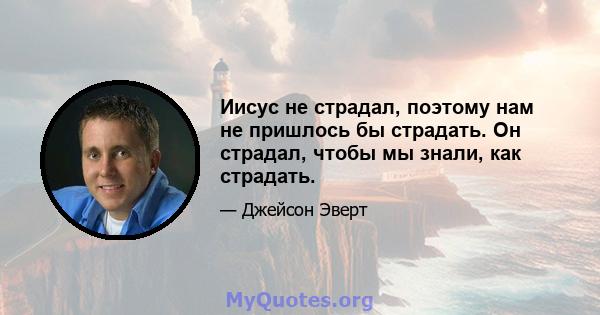 Иисус не страдал, поэтому нам не пришлось бы страдать. Он страдал, чтобы мы знали, как страдать.