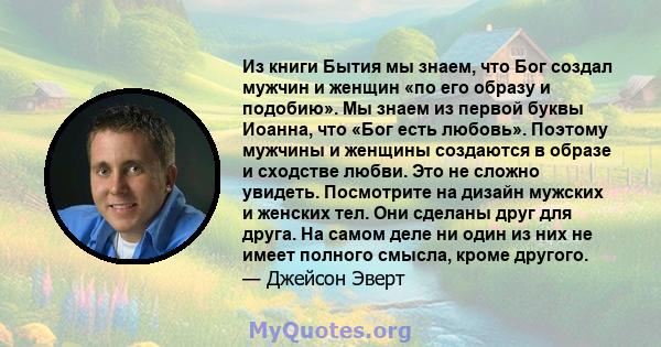 Из книги Бытия мы знаем, что Бог создал мужчин и женщин «по его образу и подобию». Мы знаем из первой буквы Иоанна, что «Бог есть любовь». Поэтому мужчины и женщины создаются в образе и сходстве любви. Это не сложно