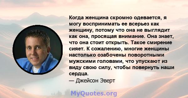 Когда женщина скромно одевается, я могу воспринимать ее всерьез как женщину, потому что она не выглядит как она, просящая внимание. Она знает, что она стоит открыть. Такое смирение сияет. К сожалению, многие женщины