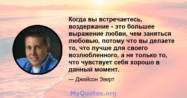 Когда вы встречаетесь, воздержание - это большее выражение любви, чем заняться любовью, потому что вы делаете то, что лучше для своего возлюбленного, а не только то, что чувствует себя хорошо в данный момент.