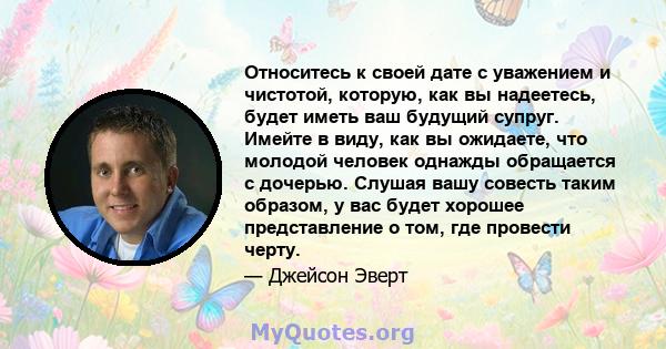 Относитесь к своей дате с уважением и чистотой, которую, как вы надеетесь, будет иметь ваш будущий супруг. Имейте в виду, как вы ожидаете, что молодой человек однажды обращается с дочерью. Слушая вашу совесть таким