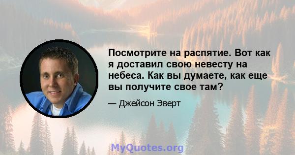 Посмотрите на распятие. Вот как я доставил свою невесту на небеса. Как вы думаете, как еще вы получите свое там?