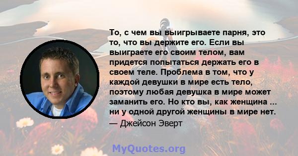 То, с чем вы выигрываете парня, это то, что вы держите его. Если вы выиграете его своим телом, вам придется попытаться держать его в своем теле. Проблема в том, что у каждой девушки в мире есть тело, поэтому любая