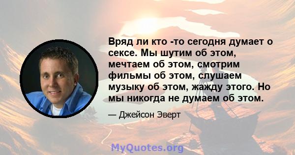 Вряд ли кто -то сегодня думает о сексе. Мы шутим об этом, мечтаем об этом, смотрим фильмы об этом, слушаем музыку об этом, жажду этого. Но мы никогда не думаем об этом.