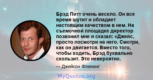 Брэд Питт очень весело. Он все время шутит и обладает настоящим качеством в нем. На съемочной площадке директор позвонил мне и сказал: «Джейс, просто посмотри на него. Смотри, как он двигается. Вместо того, чтобы