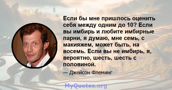 Если бы мне пришлось оценить себя между одним до 10? Если вы имбирь и любите имбирные парни, я думаю, мне семь, с макияжем, может быть, на восемь. Если вы не имбирь, я, вероятно, шесть, шесть с половиной.