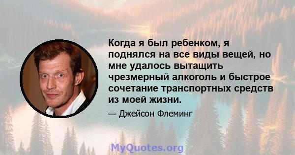 Когда я был ребенком, я поднялся на все виды вещей, но мне удалось вытащить чрезмерный алкоголь и быстрое сочетание транспортных средств из моей жизни.