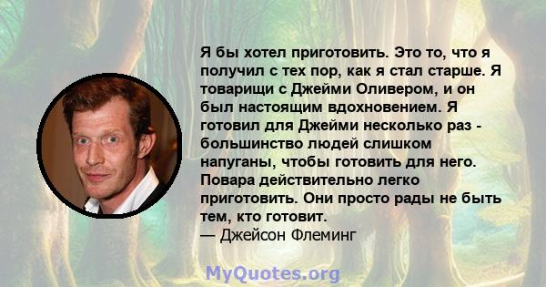 Я бы хотел приготовить. Это то, что я получил с тех пор, как я стал старше. Я товарищи с Джейми Оливером, и он был настоящим вдохновением. Я готовил для Джейми несколько раз - большинство людей слишком напуганы, чтобы