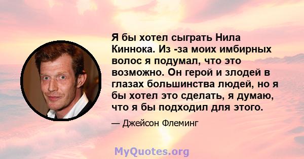 Я бы хотел сыграть Нила Киннока. Из -за моих имбирных волос я подумал, что это возможно. Он герой и злодей в глазах большинства людей, но я бы хотел это сделать, я думаю, что я бы подходил для этого.