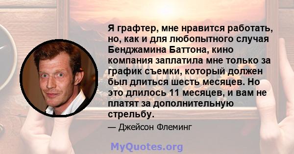 Я графтер, мне нравится работать, но, как и для любопытного случая Бенджамина Баттона, кино компания заплатила мне только за график съемки, который должен был длиться шесть месяцев. Но это длилось 11 месяцев, и вам не