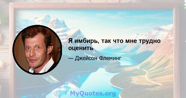 Я имбирь, так что мне трудно оценить