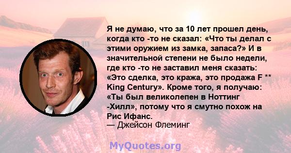 Я не думаю, что за 10 лет прошел день, когда кто -то не сказал: «Что ты делал с этими оружием из замка, запаса?» И в значительной степени не было недели, где кто -то не заставил меня сказать: «Это сделка, это кража, это 