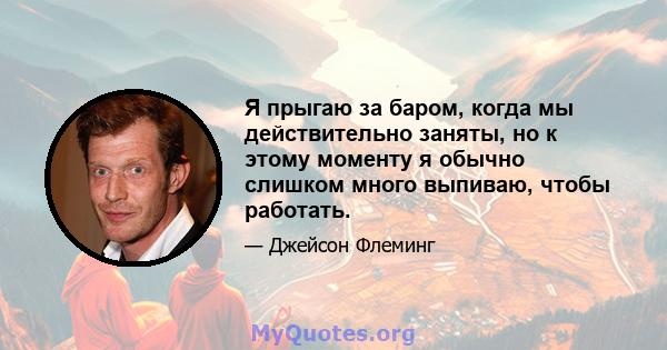 Я прыгаю за баром, когда мы действительно заняты, но к этому моменту я обычно слишком много выпиваю, чтобы работать.