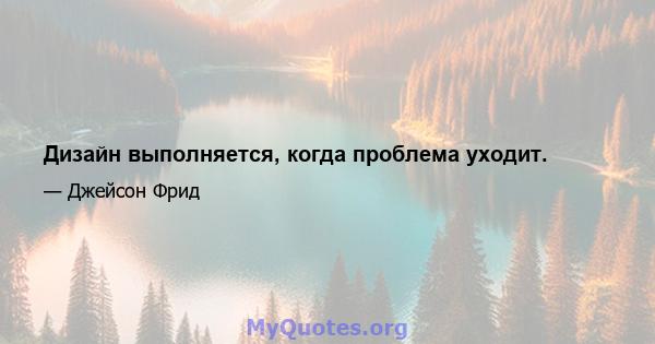 Дизайн выполняется, когда проблема уходит.