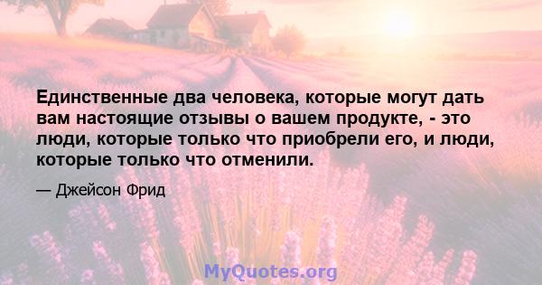 Единственные два человека, которые могут дать вам настоящие отзывы о вашем продукте, - это люди, которые только что приобрели его, и люди, которые только что отменили.