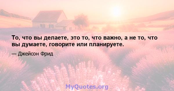 То, что вы делаете, это то, что важно, а не то, что вы думаете, говорите или планируете.