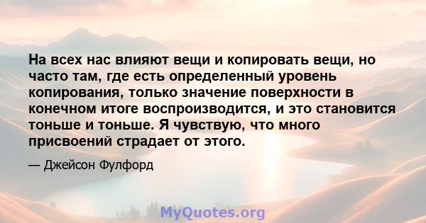 На всех нас влияют вещи и копировать вещи, но часто там, где есть определенный уровень копирования, только значение поверхности в конечном итоге воспроизводится, и это становится тоньше и тоньше. Я чувствую, что много