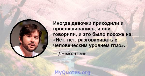 Иногда девочки приходили и прослушивались, и они говорили, и это было похоже на: «Нет, нет, разговаривать с человеческим уровнем глаз».