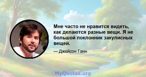 Мне часто не нравится видеть, как делаются разные вещи. Я не большой поклонник закулисных вещей.